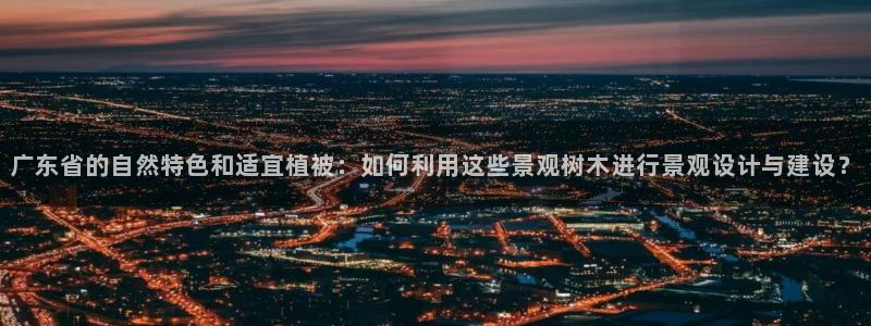 新宝 -gg登录:广东省的自然特色和适宜植被:如何利用这些景观树木进行景观设计与建设?